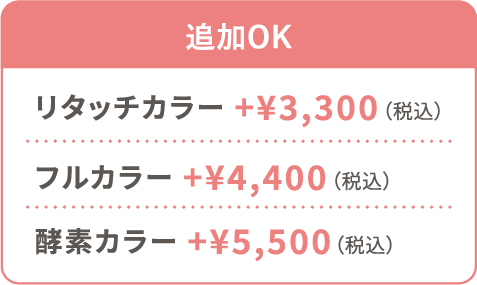 追加OK リタッチカラー +¥3,300（税込） フルカラー +¥4,400（税込） 酵素カラー +¥5,500（税込）