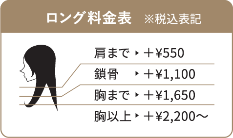 ロング料金表 ※税込表記 肩まで→＋¥550／鎖骨→＋¥1,100／胸まで→＋¥1,650／胸以上→＋¥2,200〜
