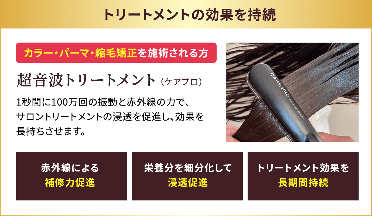 トリートメントの効果を持続 カラー・パーマ・縮毛矯正を施術される方 超音波トリートメント（ケアプロ）1秒間に100万回の振動と赤外線の力で、サロントリートメントの浸透を促進し、効果を長持ちさせます。 「赤外線による補修力促進」「栄養分を細分化して浸透促進」「トリートメント効果を長期間持続」