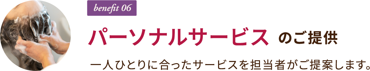 benefit 06 パーソナルサービスのご提供 一人ひとりに合ったサービスを担当者がご提案します。