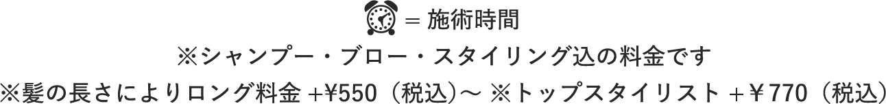 施術時間 ※シャンプー・ブロー・スタイリング込の料金です ※髪の長さによりロング料金+¥550（税込）〜 ※トップスタイリスト+￥770（税込）